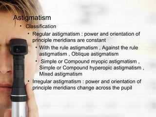 Astigmatism
 • Classification
    • Regular astigmatism : power and orientation of
      principle meridians are constant
        • With the rule astigmatism , Against the rule
          astigmatism , Oblique astigmatism
        • Simple or Compound myopic astigmatism ,
          Simple or Compound hyperopic astigmatism ,
          Mixed astigmatism
    • Irregular astigmatism : power and orientation of
      principle meridians change across the pupil
 
