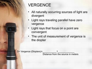 VERGENCE
          • All naturally occurring sources of light are
            divergent
          • Light rays traveling parallel have zero
            vergence
          • Light rays that focus on a point are
            convergent
          • The unit of measurement of vergence is
            the diopter


D= Vergence (Diopters)=___________1_____________
                       Distance from the source in meters
 