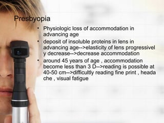 Presbyopia
      • Physiologic loss of accommodation in
        advancing age
      • deposit of insoluble proteins in lens in
        advancing age-->elasticity of lens progressivel
        y decrease-->decrease accommodation
      • around 45 years of age , accommodation
        become less than 3 D-->reading is possible at
        40-50 cm-->difficultly reading fine print , heada
        che , visual fatigue
 