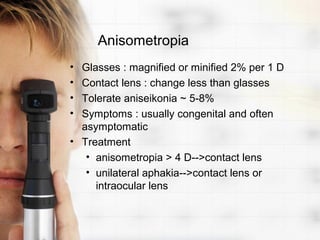 Anisometropia
• Glasses : magnified or minified 2% per 1 D
• Contact lens : change less than glasses
• Tolerate aniseikonia ~ 5-8%
• Symptoms : usually congenital and often
  asymptomatic
• Treatment
   • anisometropia > 4 D-->contact lens
   • unilateral aphakia-->contact lens or
     intraocular lens
 