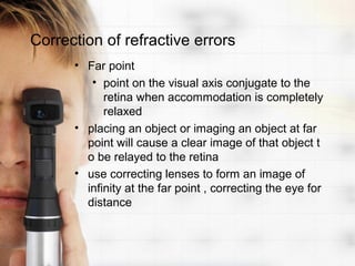 Correction of refractive errors
      • Far point
         • point on the visual axis conjugate to the
            retina when accommodation is completely
            relaxed
      • placing an object or imaging an object at far
        point will cause a clear image of that object t
        o be relayed to the retina
      • use correcting lenses to form an image of
        infinity at the far point , correcting the eye for
        distance
 