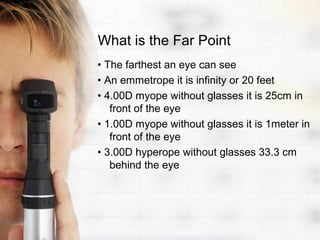 What is the Far Point
• The farthest an eye can see
• An emmetrope it is infinity or 20 feet
• 4.00D myope without glasses it is 25cm in
   front of the eye
• 1.00D myope without glasses it is 1meter in
   front of the eye
• 3.00D hyperope without glasses 33.3 cm
   behind the eye
 