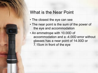 What is the Near Point
• The closest the eye can see
• The near point is the sum of the power of
   the eye and accommodation
• An emmetrope with 10.00D of
   accommodation and a -4.00D error without
   glasses has a near point of 14.00D or
   7.15cm in front of the eye
 