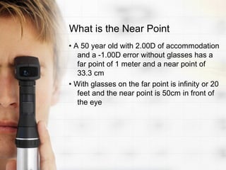 What is the Near Point
• A 50 year old with 2.00D of accommodation
   and a -1.00D error without glasses has a
   far point of 1 meter and a near point of
   33.3 cm
• With glasses on the far point is infinity or 20
   feet and the near point is 50cm in front of
   the eye
 