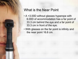 What is the Near Point
• A +3.00D without glasses hyperope with
   6.00D of accommodation has a far point of
   33.3 cm behind the eye and a far point of
   33.3 cm in front of the eye.
• With glasses on the far point is infinity and
   the near point 16.6 cm.
 