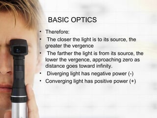 BASIC OPTICS
• Therefore:
• The closer the light is to its source, the
  greater the vergence
• The farther the light is from its source, the
  lower the vergence, approaching zero as
  distance goes toward infinity.
• Diverging light has negative power (-)
• Converging light has positive power (+)
 