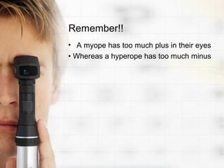 Remember!!
• A myope has too much plus in their eyes
• Whereas a hyperope has too much minus
 