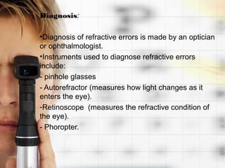 Diagnosis:

•Diagnosis of refractive errors is made by an optician
or ophthalmologist.
•Instruments used to diagnose refractive errors
include:
- pinhole glasses
- Autorefractor (measures how light changes as it
enters the eye).
-Retinoscope (measures the refractive condition of
the eye).
- Phoropter.
 