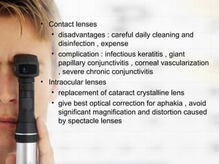 • Contact lenses
   • disadvantages : careful daily cleaning and
      disinfection , expense
   • complication : infectious keratitis , giant
      papillary conjunctivitis , corneal vascularization
      , severe chronic conjunctivitis
• Intraocular lenses
   • replacement of cataract crystalline lens
   • give best optical correction for aphakia , avoid
      significant magnification and distortion caused
      by spectacle lenses
 