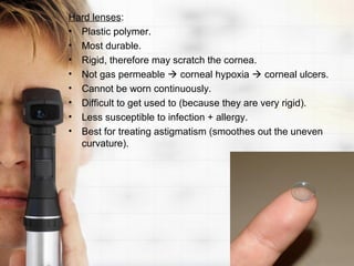 Hard lenses:
• Plastic polymer.
• Most durable.
• Rigid, therefore may scratch the cornea.
• Not gas permeable  corneal hypoxia  corneal ulcers.
• Cannot be worn continuously.
• Difficult to get used to (because they are very rigid).
• Less susceptible to infection + allergy.
• Best for treating astigmatism (smoothes out the uneven
  curvature).
 