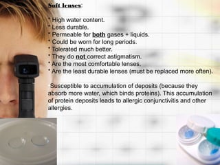 Soft lenses:

* High water content.
* Less durable.
* Permeable for both gases + liquids.
* Could be worn for long periods.
* Tolerated much better.
* They do not correct astigmatism.
* Are the most comfortable lenses.
* Are the least durable lenses (must be replaced more often).

•Susceptible to accumulation of deposits (because they
absorb more water, which binds proteins). This accumulation
of protein deposits leads to allergic conjunctivitis and other
allergies.
 