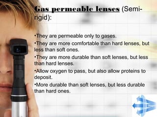 Gas permeable lenses (Semi-
rigid):

•They are permeable only to gases.
•They are more comfortable than hard lenses, but
less than soft ones.
•They are more durable than soft lenses, but less
than hard lenses.
•Allow oxygen to pass, but also allow proteins to
deposit.
•More durable than soft lenses, but less durable
than hard ones.
 