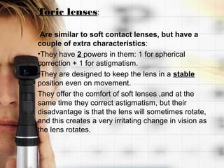 Toric lenses:

 Are similar to soft contact lenses, but have a
couple of extra characteristics:
•They have 2 powers in them: 1 for spherical
correction + 1 for astigmatism.
•They are designed to keep the lens in a stable
position even on movement.
They offer the comfort of soft lenses ,and at the
same time they correct astigmatism, but their
disadvantage is that the lens will sometimes rotate,
and this creates a very irritating change in vision as
the lens rotates.
 