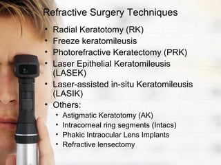 Refractive Surgery Techniques
• Radial Keratotomy (RK)
• Freeze keratomileusis
• Photorefractive Keratectomy (PRK)
• Laser Epithelial Keratomileusis
  (LASEK)
• Laser-assisted in-situ Keratomileusis
  (LASIK)
• Others:
    •   Astigmatic Keratotomy (AK)
    •   Intracorneal ring segments (Intacs)
    •   Phakic Intraocular Lens Implants
    •   Refractive lensectomy
 