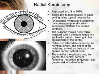 Radial Keratotomy
      • First used in U.S in 1978.
      • Treats low to mod myopia in outpt
          setting using topical anesthetics.
      •   RK reduces myopia by steepening
          the cornea peripherally, which
          secondarily flattens the cornea
          centrally.
      •   The surgeon makes deep radial
          incisions with a diamond blade in a
          spoke-like pattern, leaving a clear
          optical zone in the center.
      •   Refractive effect determined by the
          number, length, and depth of the
          incisions, as well as the size of the
          spared central optical zone.
      •   The smaller the optical zone, the
          greater the central corneal
          flattening (reduction in myopia), but
          greater risk of side-effects.
 