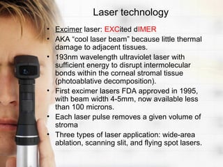 Laser technology
• Excimer laser: EXCited dIMER
• AKA “cool laser beam” because little thermal
  damage to adjacent tissues.
• 193nm wavelength ultraviolet laser with
  sufficient energy to disrupt intermolecular
  bonds within the corneal stromal tissue
  (photoablative decomposition).
• First excimer lasers FDA approved in 1995,
  with beam width 4-5mm, now available less
  than 100 microns.
• Each laser pulse removes a given volume of
  stroma
• Three types of laser application: wide-area
  ablation, scanning slit, and flying spot lasers.
 