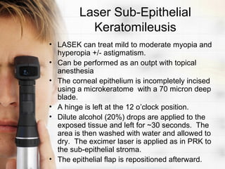 Laser Sub-Epithelial
          Keratomileusis
• LASEK can treat mild to moderate myopia and
  hyperopia +/- astigmatism.
• Can be performed as an outpt with topical
  anesthesia
• The corneal epithelium is incompletely incised
  using a microkeratome with a 70 micron deep
  blade.
• A hinge is left at the 12 o’clock position.
• Dilute alcohol (20%) drops are applied to the
  exposed tissue and left for ~30 seconds. The
  area is then washed with water and allowed to
  dry. The excimer laser is applied as in PRK to
  the sub-epithelial stroma.
• The epithelial flap is repositioned afterward.
 