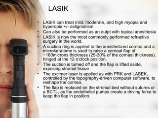 LASIK
• LASIK can treat mild, moderate, and high myopia and
    hyperopia +/- astigmatism.
•   Can also be performed as an outpt with topical anesthesia
•   LASIK is now the most commonly performed refractive
    surgery in the world.
•   A suction ring is applied to the anesthetized cornea and a
    microkeratome is used to raise a corneal flap of
    ~160microns thickness (25-30% of the corneal thickness),
    hinged at the 12 o’clock position.
•   The suction is turned off and the flap is lifted aside,
    exposing stromal tissue
•   The excimer laser is applied as with PRK and LASEK,
    controlled by the topography-driven computer software, to
    reshape the cornea.
•   The flap is replaced on the stromal bed without sutures or
    a BCTL, as the endothelial pumps create a driving force to
    keep the flap in position.
 