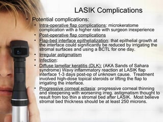 LASIK Complications
• Potential complications:
   • Intra-operative flap complications: microkeratome
     complication with a higher rate with surgeon inexperience
   • Post-operative flap complications
   • Flap-bed interface epithelialization: that epithelial growth at
     the interface could significantly be reduced by irrigating the
     stromal surfaces and using a BCTL for one day.
   • Irregular astigmatism
   • Infection:
   • Diffuse lamellar keratitis (DLK): (AKA Sands of Sahara
     syndrome) Wavy inflammatory reaction at LASIK flap
     interface 1-3 days post-op of unknown cause. Treatment
     involved high-dose topical steroids or lifting the flap to
     irrigating the interface.
   • Progressive corneal ectasia: progressive corneal thinning
     and steepening with worsening irreg. astigmatism thought to
     result from too thin a stromal bed after LASIK. Most believe
     stromal bed thickness should be at least 250 microns.
 