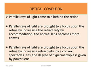 OPTICAL CONDITION
 Parallel rays of light come to a behind the retina
 Parallel rays of light are brought to a focus upon the
retina by increasing the refractivity by
accommodation .the normal lens becomes more
convex
 Parallel rays of light are brought to a focus upon the
retina by increasing refractivity by a convex
spectacles lens .the degree of hypermetropia is given
by power lens
10/12/2016 SAH SURENDRA
 