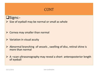 CONT
Signs:-
 Size of eyeball may be normal or small as whole
 Cornea may smaller than normal
 Variation in visual acuity
 Abnormal branching of vessels , swelling of disc, retinal shine is
more than normal
 A –scan ultrasonography may reveal a short anteroposterior length
of eyeball
10/12/2016 SAH SURENDRA
 