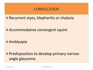 COMPLICATION
Recurrent styes, blepharitis or chalazia
Accommodative convergent squint
Amblyopia
Predisposition to develop primary narrow
angle glaucoma
10/12/2016 SAH SURENDRA
 