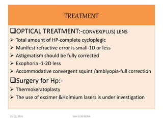 TREATMENT
OPTICAL TREATMENT:-CONVEX(PLUS) LENS
 Total amount of HP-complete cycloplegic
 Manifest refractive error is small-1D or less
 Astigmatism should be fully corrected
 Exophoria -1-2D less
 Accommodative convergent squint /amblyopia-full correction
Surgery for Hp:-
 Thermokeratoplasty
 The use of excimer &Holmium lasers is under investigation
10/12/2016 SAH SURENDRA
 