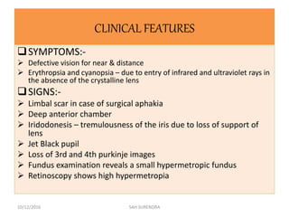 CLINICAL FEATURES
SYMPTOMS:-
 Defective vision for near & distance
 Erythropsia and cyanopsia – due to entry of infrared and ultraviolet rays in
the absence of the crystalline lens
SIGNS:-
 Limbal scar in case of surgical aphakia
 Deep anterior chamber
 Iridodonesis – tremulousness of the iris due to loss of support of
lens
 Jet Black pupil
 Loss of 3rd and 4th purkinje images
 Fundus examination reveals a small hypermetropic fundus
 Retinoscopy shows high hypermetropia
10/12/2016 SAH SURENDRA
 