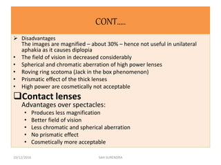 CONT…..
 Disadvantages
The images are magnified – about 30% – hence not useful in unilateral
aphakia as it causes diplopia
• The field of vision in decreased considerably
• Spherical and chromatic aberration of high power lenses
• Roving ring scotoma (Jack in the box phenomenon)
• Prismatic effect of the thick lenses
• High power are cosmetically not acceptable
Contact lenses
Advantages over spectacles:
• Produces less magnification
• Better field of vision
• Less chromatic and spherical aberration
• No prismatic effect
• Cosmetically more acceptable
10/12/2016 SAH SURENDRA
 