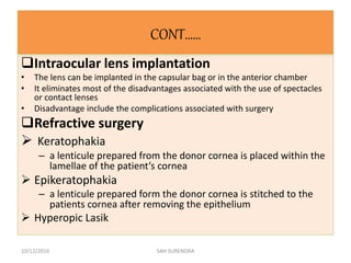 CONT……
Intraocular lens implantation
• The lens can be implanted in the capsular bag or in the anterior chamber
• It eliminates most of the disadvantages associated with the use of spectacles
or contact lenses
• Disadvantage include the complications associated with surgery
Refractive surgery
 Keratophakia
– a lenticule prepared from the donor cornea is placed within the
lamellae of the patient’s cornea
 Epikeratophakia
– a lenticule prepared form the donor cornea is stitched to the
patients cornea after removing the epithelium
 Hyperopic Lasik
10/12/2016 SAH SURENDRA
 