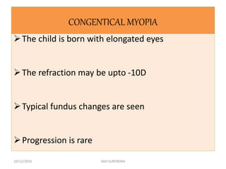 CONGENTICAL MYOPIA
The child is born with elongated eyes
The refraction may be upto -10D
Typical fundus changes are seen
Progression is rare
10/12/2016 SAH SURENDRA
 