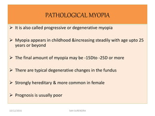 PATHOLOGICAL MYOPIA
 It is also called progressive or degenerative myopia
 Myopia appears in childhood &increasing steadily with age upto 25
years or beyond
 The final amount of myopia may be -15Dto -25D or more
 There are typical degenerative changes in the fundus
 Strongly hereditary & more common in female
 Prognosis is usually poor
10/12/2016 SAH SURENDRA
 