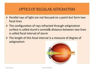 OPTICS OF REGULAR ASTIGMATISM
 Parallel rays of light are not focused on a point but form two
focal lines
 The configuration of rays refracted through astigmatism
surface is called sturm’s conoid& distance between two lines
is called focal interval of sturm
 The length of this focal interval is a measure of degree of
astigmatism
10/12/2016 SAH SURENDRA
 