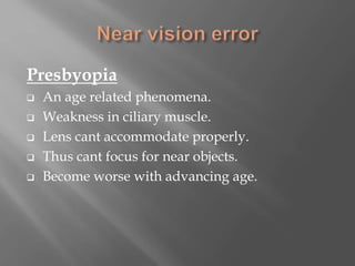Presbyopia
 An age related phenomena.
 Weakness in ciliary muscle.
 Lens cant accommodate properly.
 Thus cant focus for near objects.
 Become worse with advancing age.
 