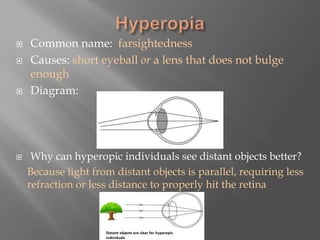  Common name: farsightedness
 Causes: short eyeball or a lens that does not bulge
enough
 Diagram:
 Why can hyperopic individuals see distant objects better?
Because light from distant objects is parallel, requiring less
refraction or less distance to properly hit the retina
 