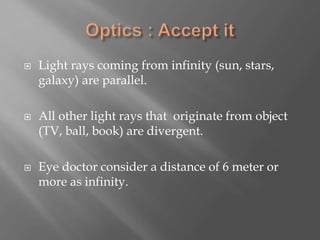  Light rays coming from infinity (sun, stars,
galaxy) are parallel.
 All other light rays that originate from object
(TV, ball, book) are divergent.
 Eye doctor consider a distance of 6 meter or
more as infinity.
 