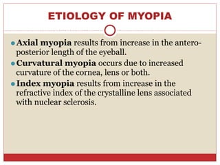 ETIOLOGY OF MYOPIA
⚫Axial myopia results from increase in the antero-
posterior length of the eyeball.
⚫Curvatural myopia occurs due to increased
curvature of the cornea, lens or both.
⚫Index myopia results from increase in the
refractive index of the crystalline lens associated
with nuclear sclerosis.
 