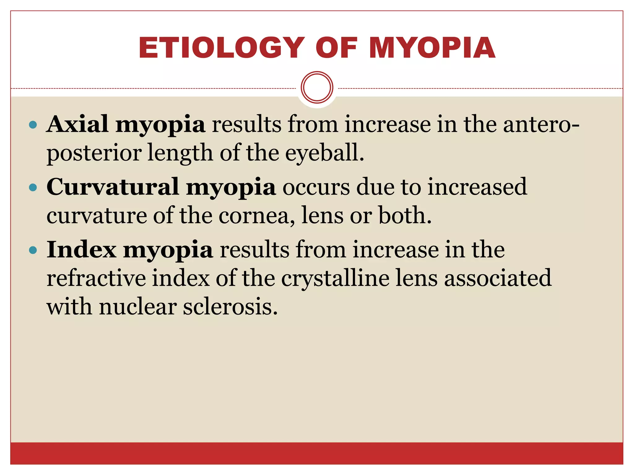 ETIOLOGY OF MYOPIA
 Axial myopia results from increase in the antero-
posterior length of the eyeball.
 Curvatural myopia occurs due to increased
curvature of the cornea, lens or both.
 Index myopia results from increase in the
refractive index of the crystalline lens associated
with nuclear sclerosis.
 