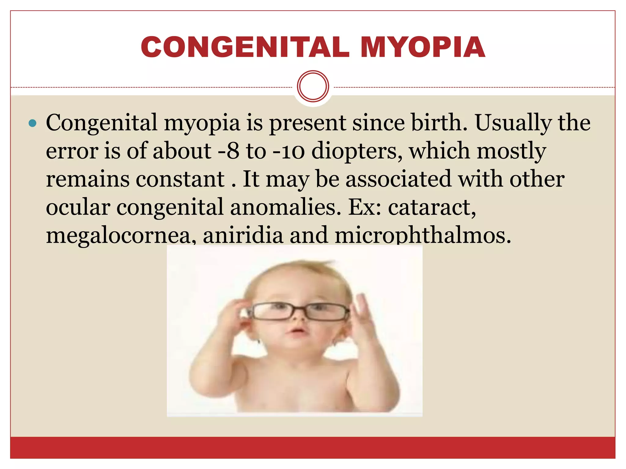 CONGENITAL MYOPIA
 Congenital myopia is present since birth. Usually the
error is of about -8 to -10 diopters, which mostly
remains constant . It may be associated with other
ocular congenital anomalies. Ex: cataract,
megalocornea, aniridia and microphthalmos.
 