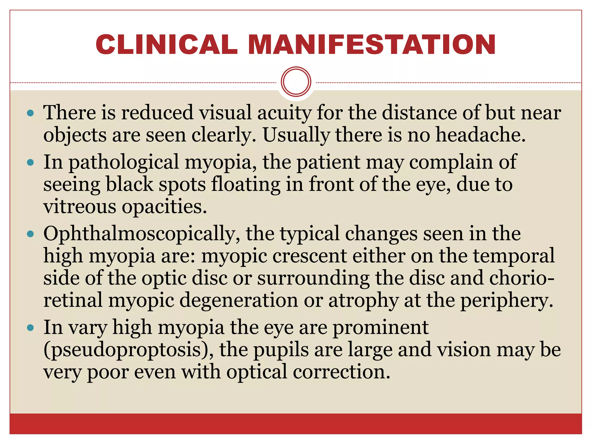 CLINICAL MANIFESTATION
 There is reduced visual acuity for the distance of but near
objects are seen clearly. Usually there is no headache.
 In pathological myopia, the patient may complain of
seeing black spots floating in front of the eye, due to
vitreous opacities.
 Ophthalmoscopically, the typical changes seen in the
high myopia are: myopic crescent either on the temporal
side of the optic disc or surrounding the disc and chorio-
retinal myopic degeneration or atrophy at the periphery.
 In vary high myopia the eye are prominent
(pseudoproptosis), the pupils are large and vision may be
very poor even with optical correction.
 
