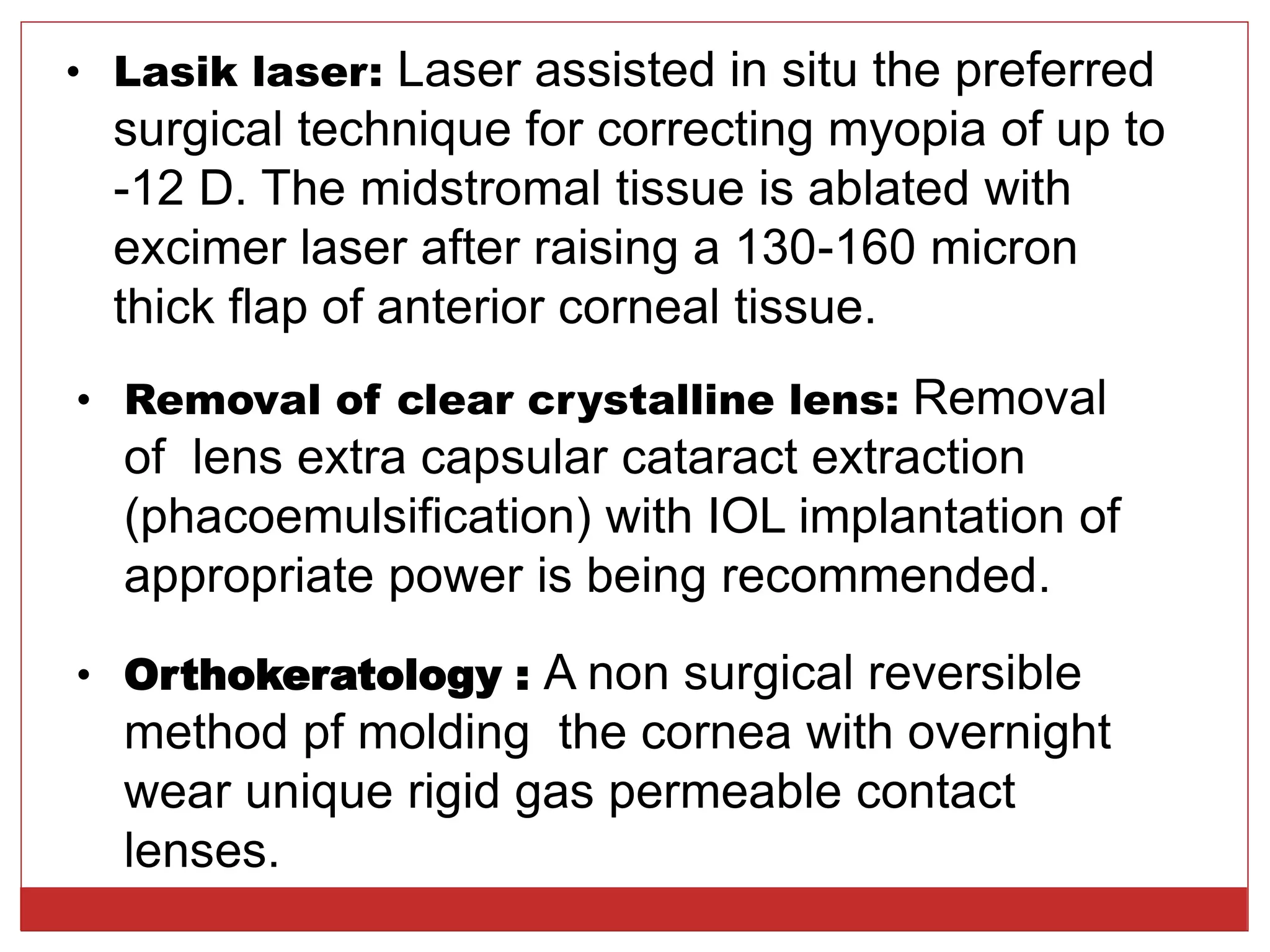 • Lasik laser: Laser assisted in situ the preferred
surgical technique for correcting myopia of up to
-12 D. The midstromal tissue is ablated with
excimer laser after raising a 130-160 micron
thick flap of anterior corneal tissue.
• Removal of clear crystalline lens: Removal
of lens extra capsular cataract extraction
(phacoemulsification) with IOL implantation of
appropriate power is being recommended.
• Orthokeratology : A non surgical reversible
method pf molding the cornea with overnight
wear unique rigid gas permeable contact
lenses.
 
