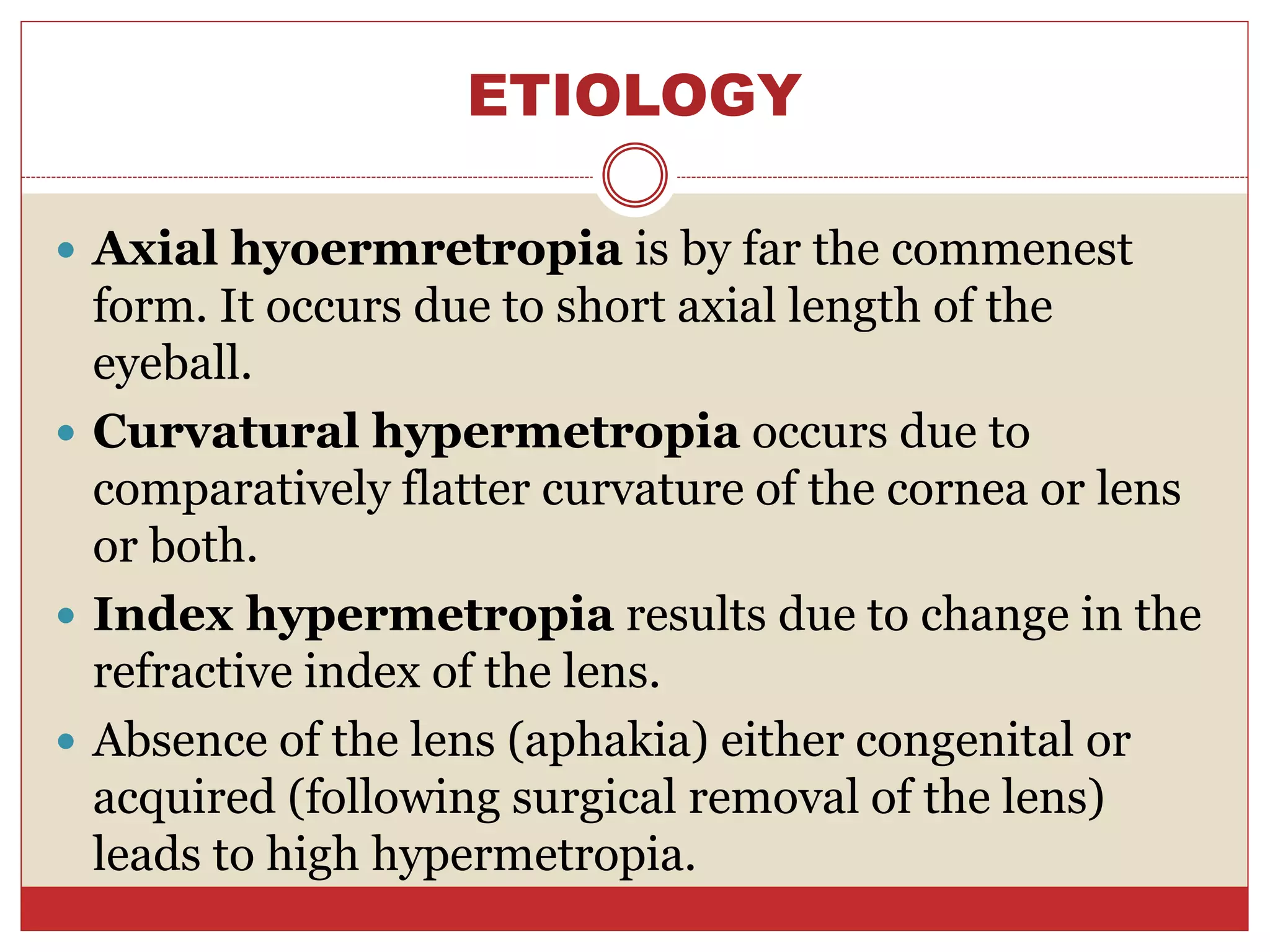 ETIOLOGY
 Axial hyoermretropia is by far the commenest
form. It occurs due to short axial length of the
eyeball.
 Curvatural hypermetropia occurs due to
comparatively flatter curvature of the cornea or lens
or both.
 Index hypermetropia results due to change in the
refractive index of the lens.
 Absence of the lens (aphakia) either congenital or
acquired (following surgical removal of the lens)
leads to high hypermetropia.
 