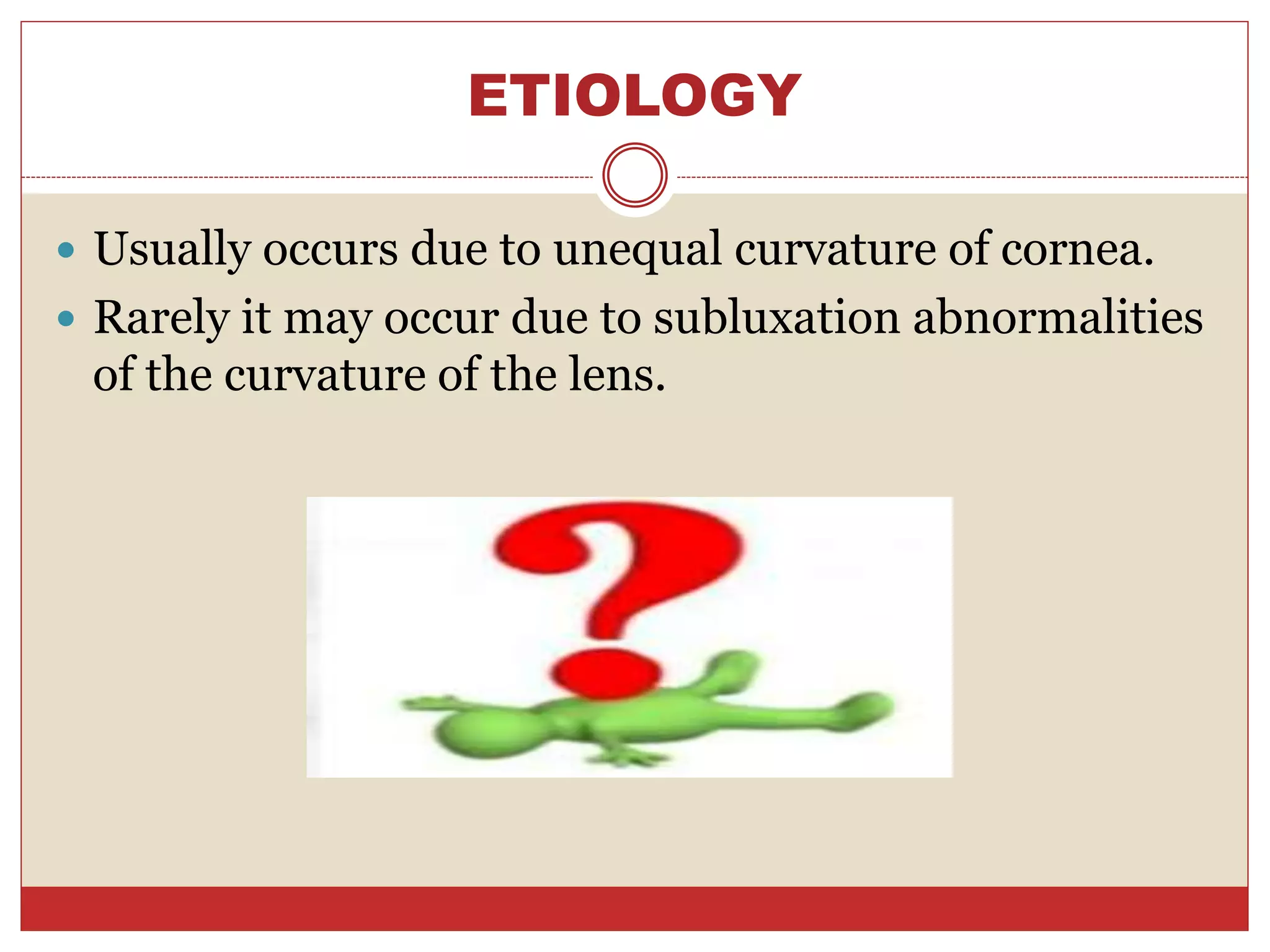 ETIOLOGY
 Usually occurs due to unequal curvature of cornea.
 Rarely it may occur due to subluxation abnormalities
of the curvature of the lens.
 