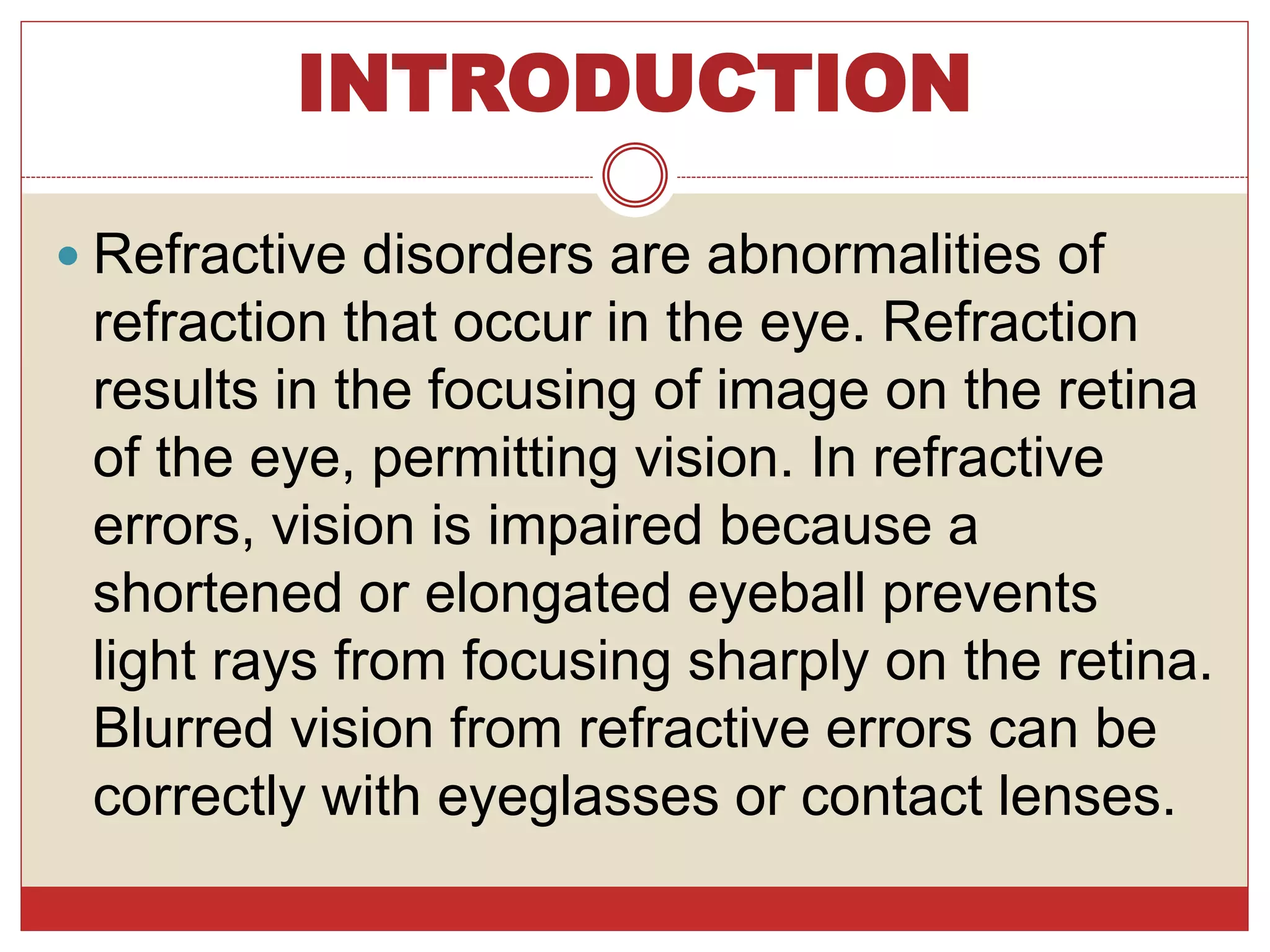 INTRODUCTION
 Refractive disorders are abnormalities of
refraction that occur in the eye. Refraction
results in the focusing of image on the retina
of the eye, permitting vision. In refractive
errors, vision is impaired because a
shortened or elongated eyeball prevents
light rays from focusing sharply on the retina.
Blurred vision from refractive errors can be
correctly with eyeglasses or contact lenses.
 