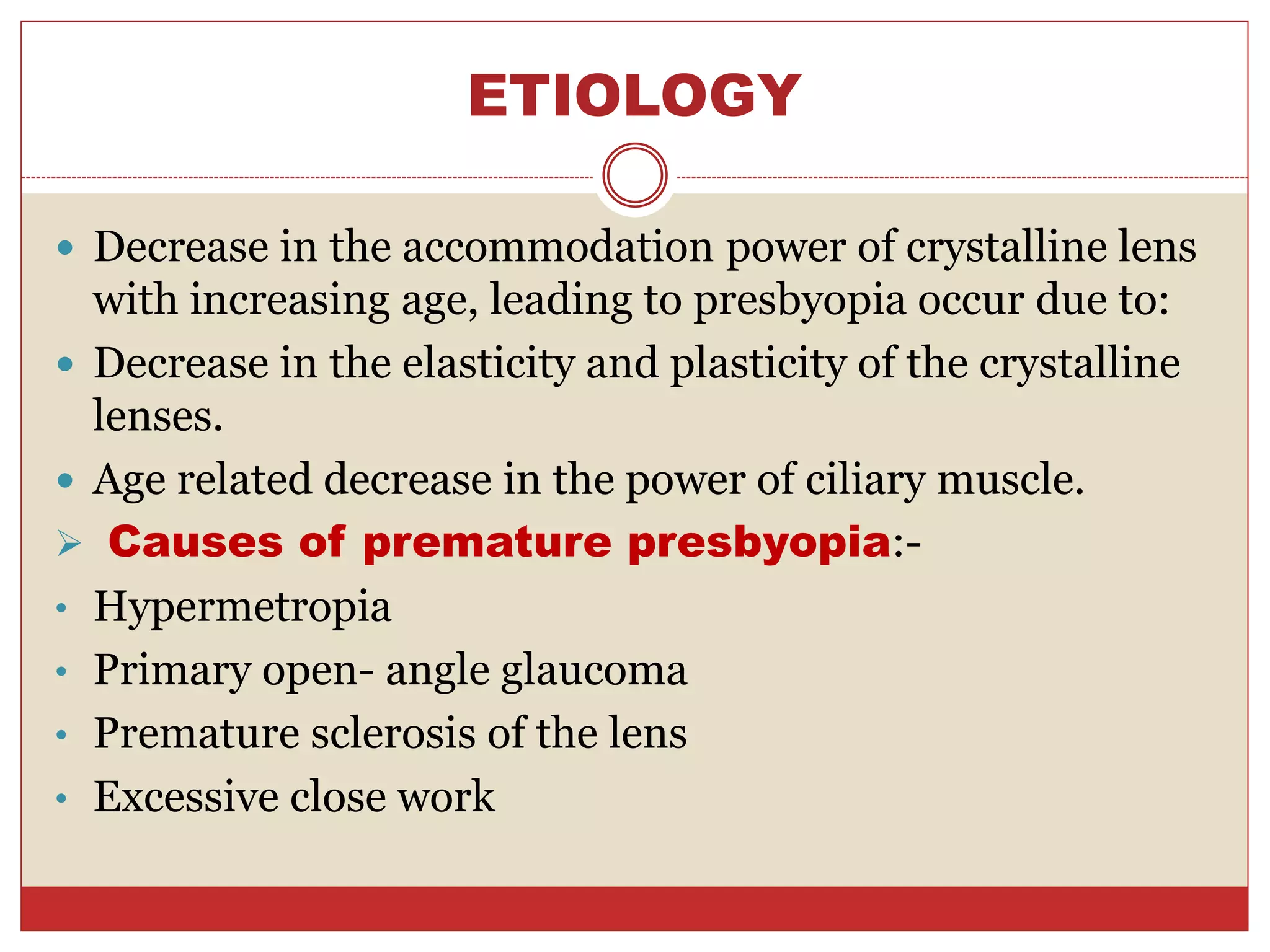 ETIOLOGY
 Decrease in the accommodation power of crystalline lens
with increasing age, leading to presbyopia occur due to:
 Decrease in the elasticity and plasticity of the crystalline
lenses.
 Age related decrease in the power of ciliary muscle.
 Causes of premature presbyopia:-
• Hypermetropia
• Primary open- angle glaucoma
• Premature sclerosis of the lens
• Excessive close work
 