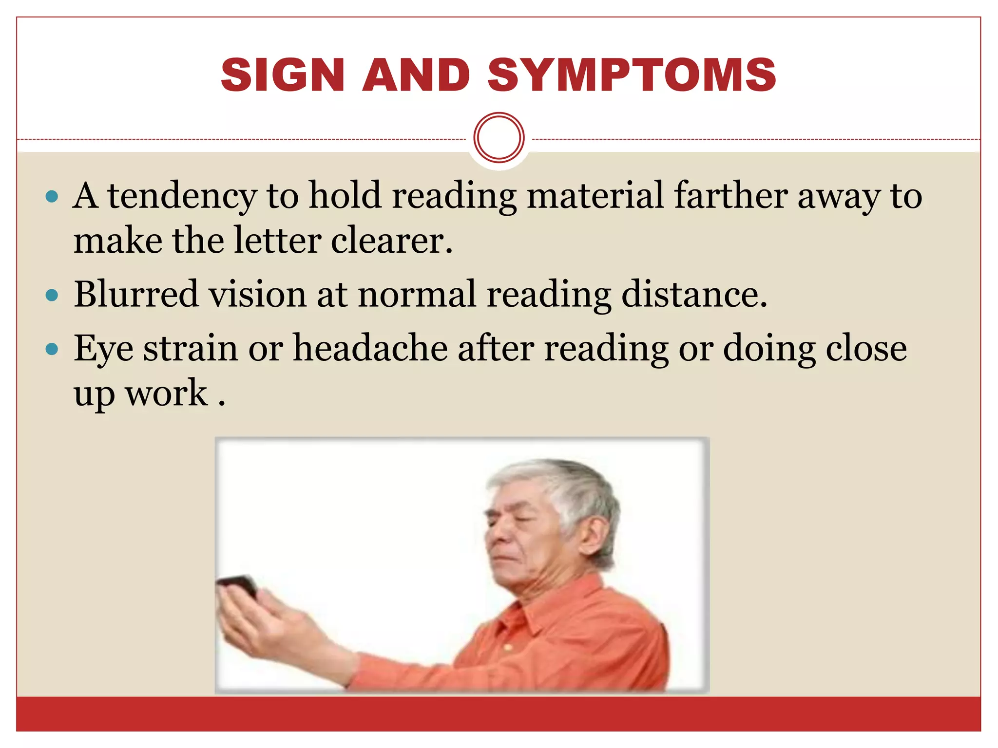 SIGN AND SYMPTOMS
 A tendency to hold reading material farther away to
make the letter clearer.
 Blurred vision at normal reading distance.
 Eye strain or headache after reading or doing close
up work .
 
