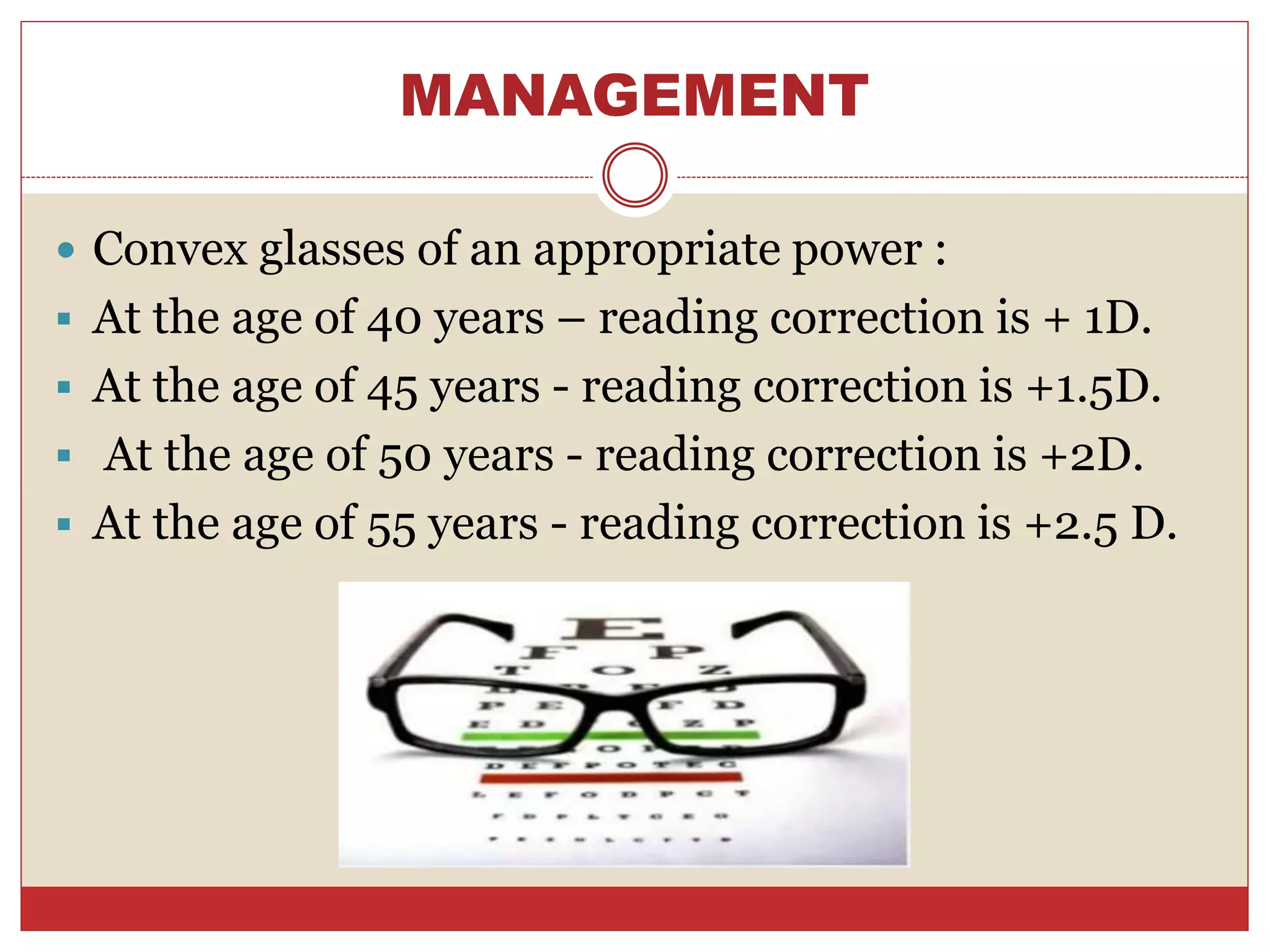 MANAGEMENT
 Convex glasses of an appropriate power :
 At the age of 40 years – reading correction is + 1D.
 At the age of 45 years - reading correction is +1.5D.
 At the age of 50 years - reading correction is +2D.
 At the age of 55 years - reading correction is +2.5 D.
 