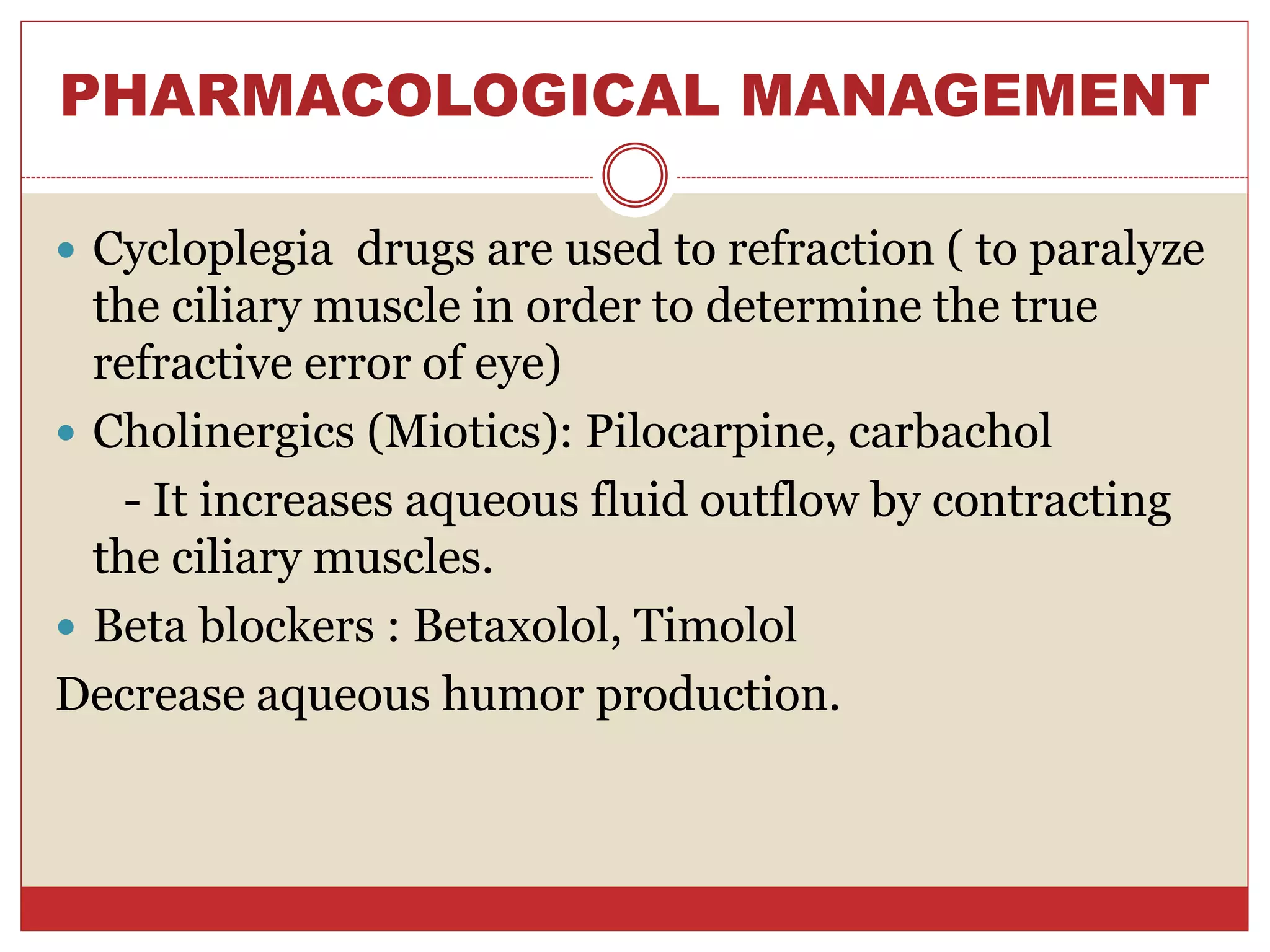 PHARMACOLOGICAL MANAGEMENT
 Cycloplegia drugs are used to refraction ( to paralyze
the ciliary muscle in order to determine the true
refractive error of eye)
 Cholinergics (Miotics): Pilocarpine, carbachol
- It increases aqueous fluid outflow by contracting
the ciliary muscles.
 Beta blockers : Betaxolol, Timolol
Decrease aqueous humor production.
 