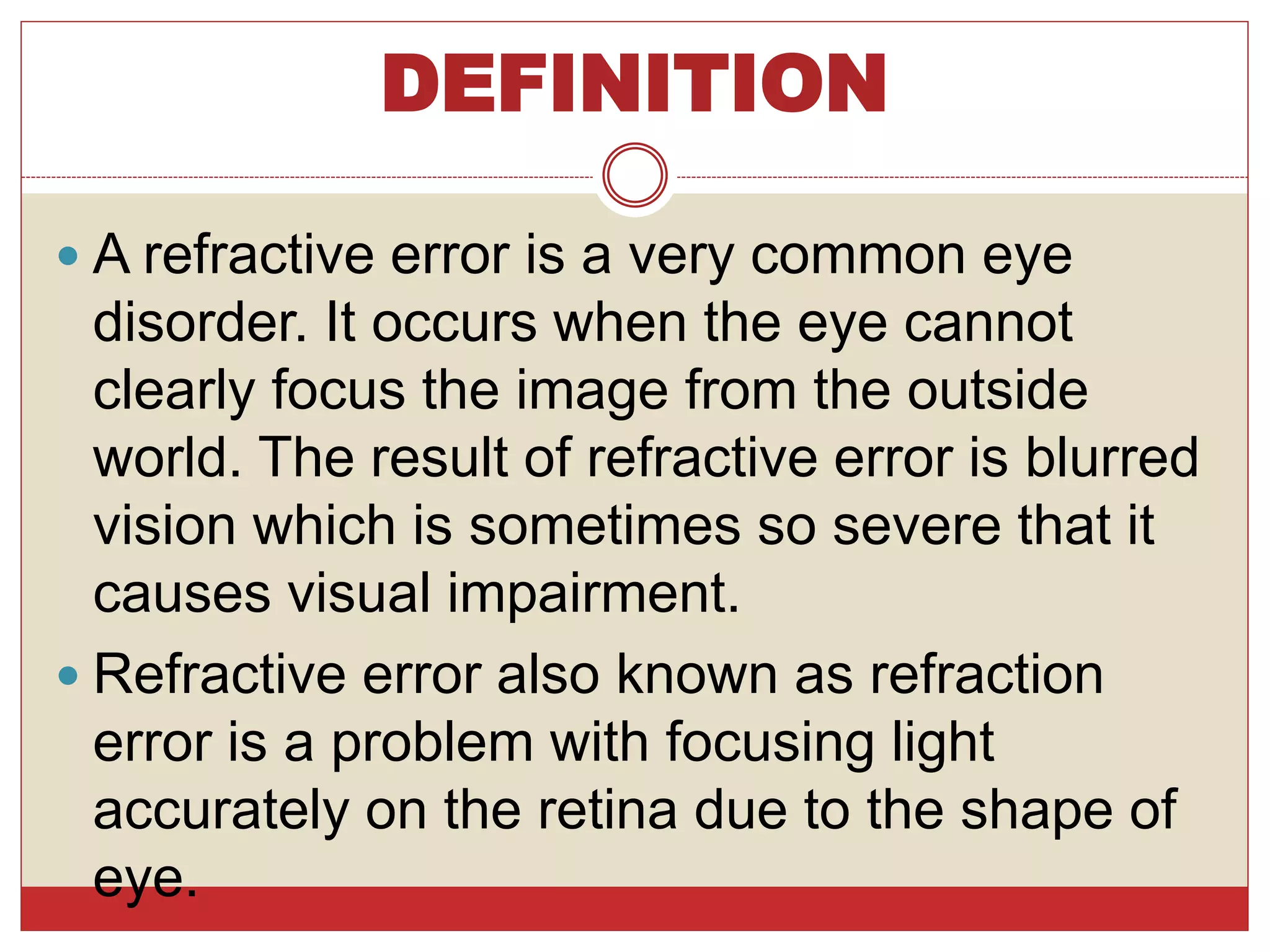 DEFINITION
 A refractive error is a very common eye
disorder. It occurs when the eye cannot
clearly focus the image from the outside
world. The result of refractive error is blurred
vision which is sometimes so severe that it
causes visual impairment.
 Refractive error also known as refraction
error is a problem with focusing light
accurately on the retina due to the shape of
eye.
 