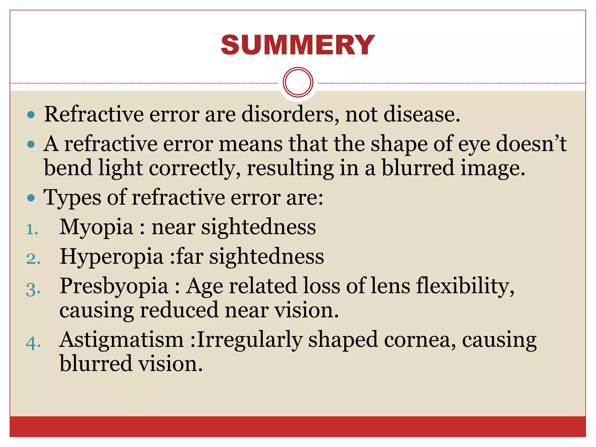SUMMERY
 Refractive error are disorders, not disease.
 A refractive error means that the shape of eye doesn’t
bend light correctly, resulting in a blurred image.
 Types of refractive error are:
1. Myopia : near sightedness
2. Hyperopia :far sightedness
3. Presbyopia : Age related loss of lens flexibility,
causing reduced near vision.
4. Astigmatism :Irregularly shaped cornea, causing
blurred vision.
 